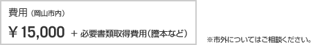 費用（岡山市内）￥15,000＋ 必要書類取得費用（謄本など）※市外についてはご相談ください。